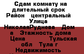 Сдам комнату на длительный срок › Район ­ центральный › Улица ­ НиколаяРуднева › Дом ­ 63а › Этажность дома ­ 5 › Цена ­ 6 000 - Тульская обл., Тула г. Недвижимость » Квартиры аренда   . Тульская обл.,Тула г.